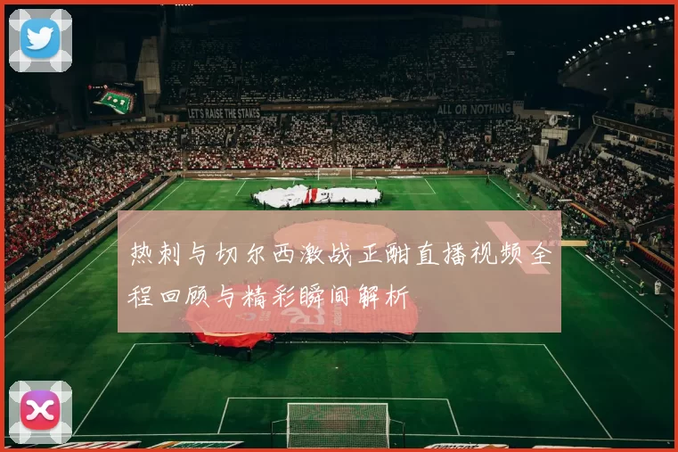 热刺与切尔西激战正酣直播视频全程回顾与精彩瞬间解析