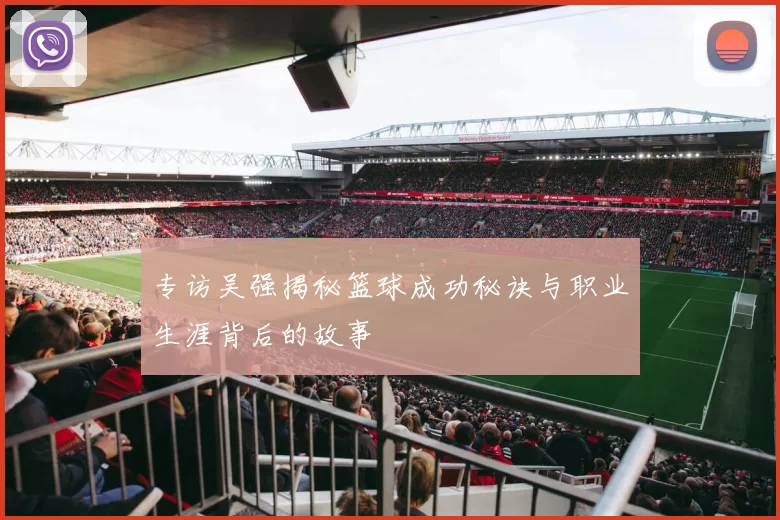 专访吴强揭秘篮球成功秘诀与职业生涯背后的故事