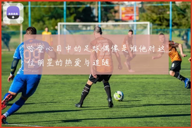 哈登心目中的足球偶像是谁他对这位明星的热爱与追随