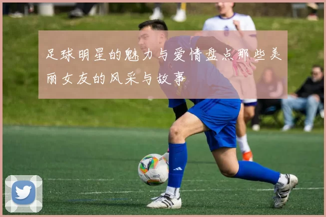 足球明星的魅力与爱情盘点那些美丽女友的风采与故事