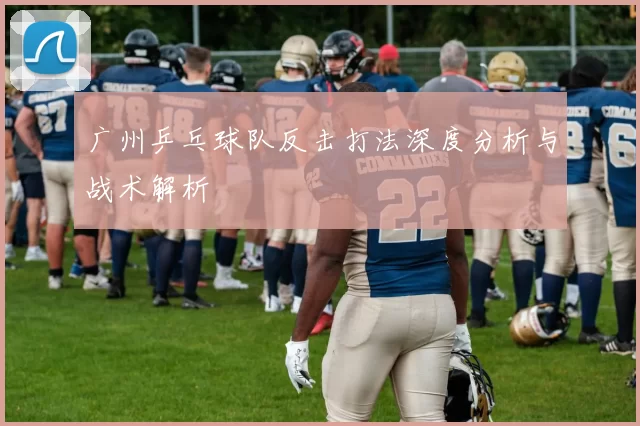 广州乒乓球队反击打法深度分析与战术解析