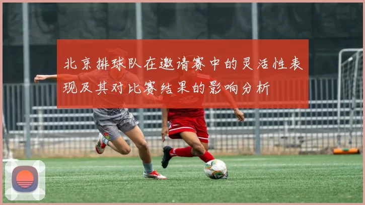 北京排球队在邀请赛中的灵活性表现及其对比赛结果的影响分析