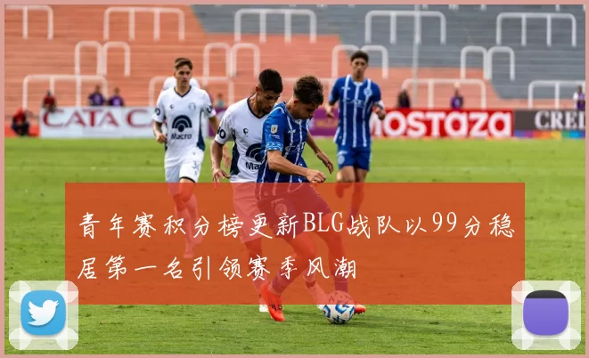 青年赛积分榜更新BLG战队以99分稳居第一名引领赛季风潮