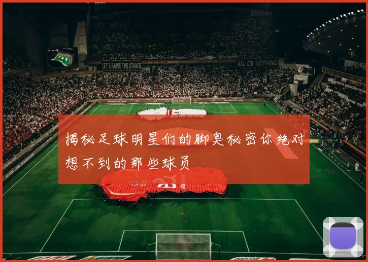 揭秘足球明星们的脚臭秘密你绝对想不到的那些球员