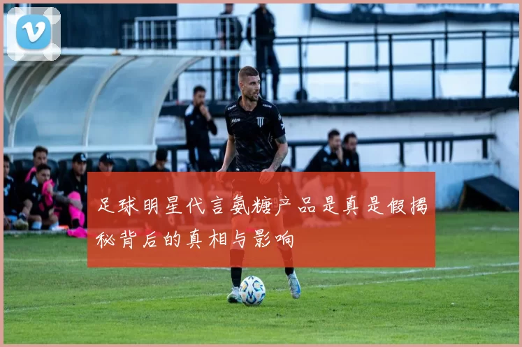 足球明星代言氨糖产品是真是假揭秘背后的真相与影响