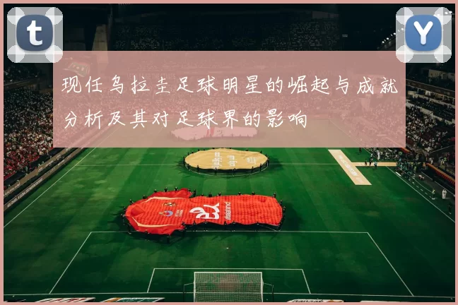 现任乌拉圭足球明星的崛起与成就分析及其对足球界的影响