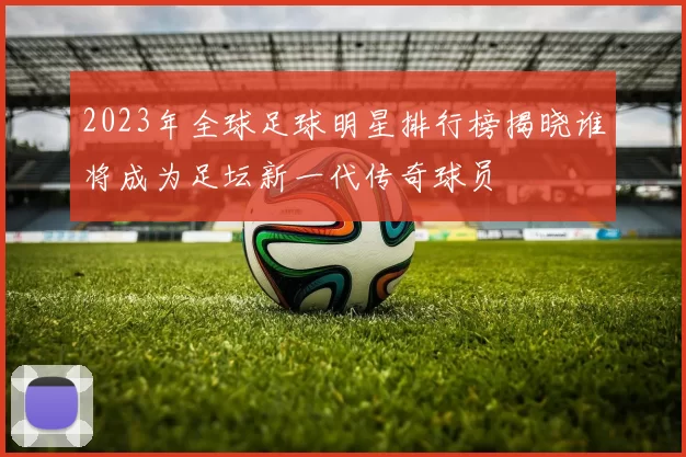 2023年全球足球明星排行榜揭晓谁将成为足坛新一代传奇球员