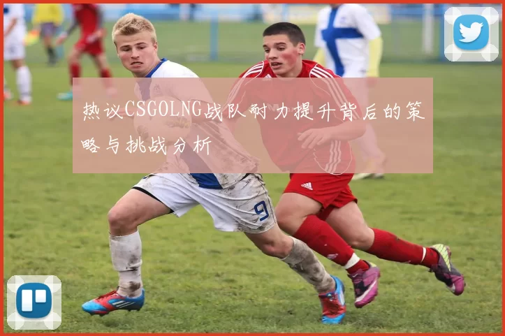 热议CSGOLNG战队耐力提升背后的策略与挑战分析