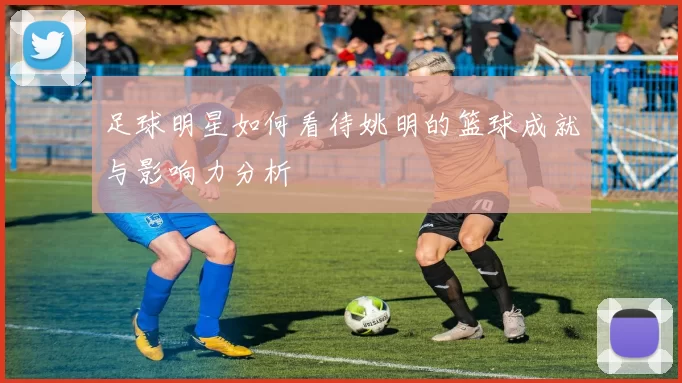 足球明星如何看待姚明的篮球成就与影响力分析