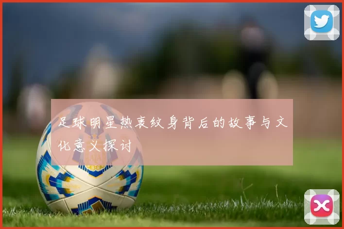 足球明星热衷纹身背后的故事与文化意义探讨