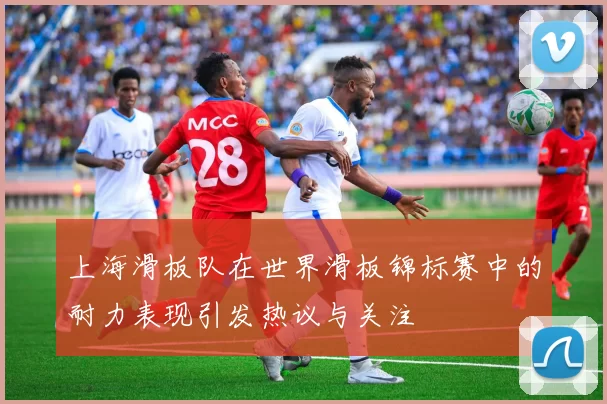 上海滑板队在世界滑板锦标赛中的耐力表现引发热议与关注