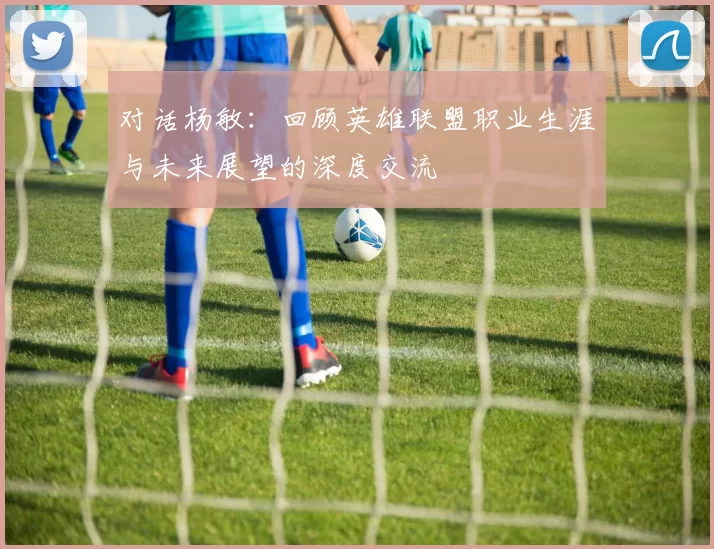 对话杨敏：回顾英雄联盟职业生涯与未来展望的深度交流