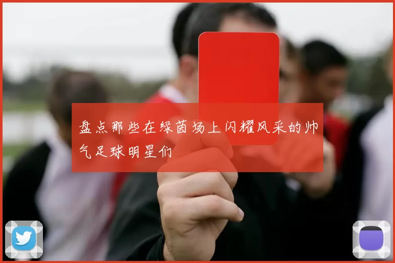 盘点那些在绿茵场上闪耀风采的帅气足球明星们
