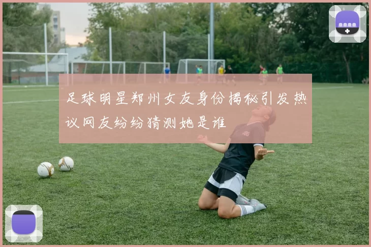 足球明星郑州女友身份揭秘引发热议网友纷纷猜测她是谁