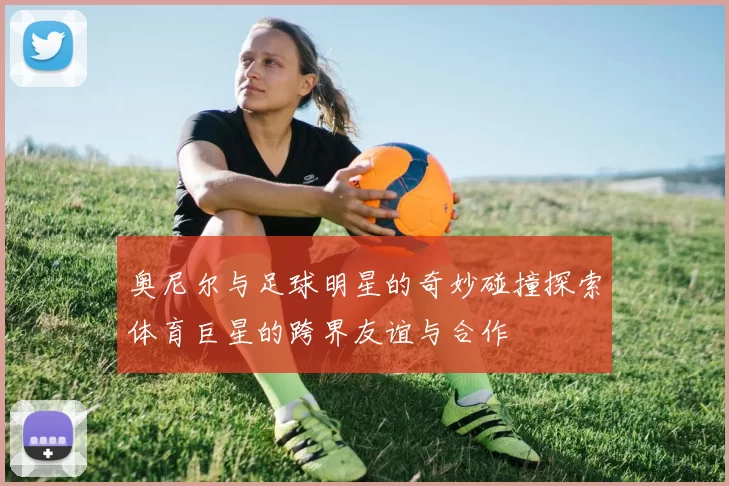 奥尼尔与足球明星的奇妙碰撞探索体育巨星的跨界友谊与合作