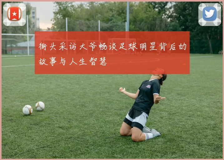 街头采访大爷畅谈足球明星背后的故事与人生智慧