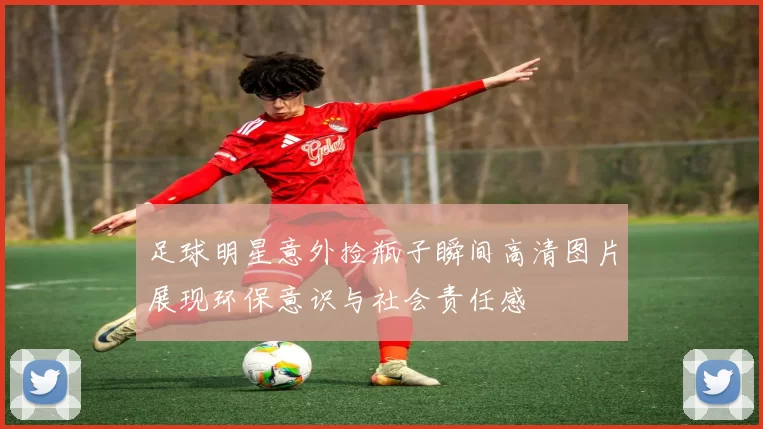 足球明星意外捡瓶子瞬间高清图片展现环保意识与社会责任感