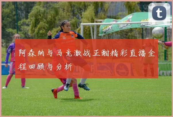 阿森纳与马竞激战正酣精彩直播全程回顾与分析