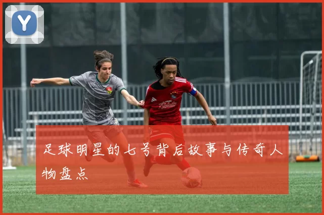 足球明星的七号背后故事与传奇人物盘点