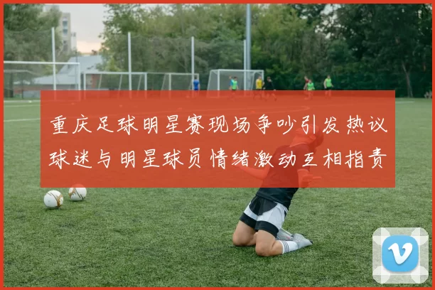 重庆足球明星赛现场争吵引发热议球迷与明星球员情绪激动互相指责