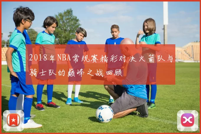 2018年NBA常规赛精彩对决火箭队与骑士队的巅峰之战回顾