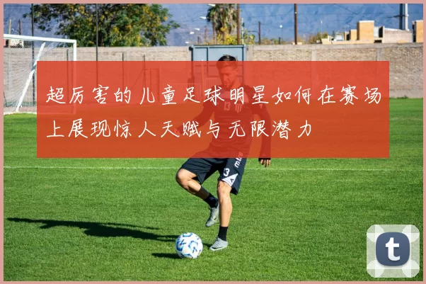 超厉害的儿童足球明星如何在赛场上展现惊人天赋与无限潜力