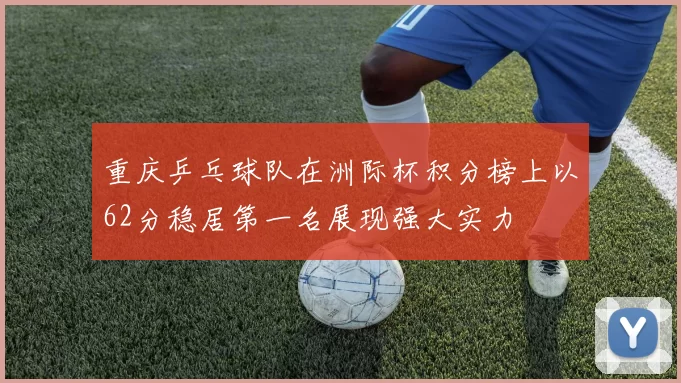 重庆乒乓球队在洲际杯积分榜上以62分稳居第一名展现强大实力