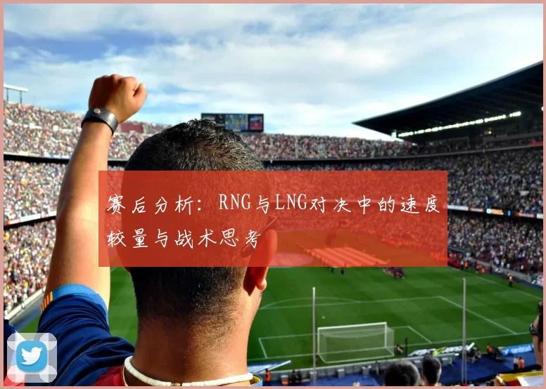 赛后分析：RNG与LNG对决中的速度较量与战术思考