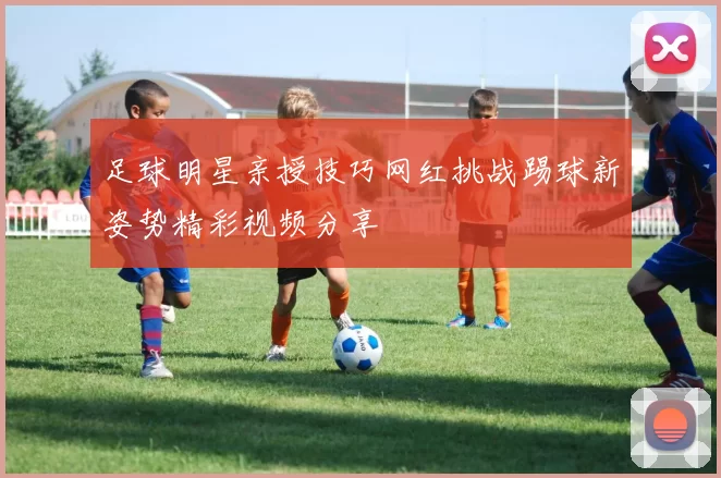 足球明星亲授技巧网红挑战踢球新姿势精彩视频分享