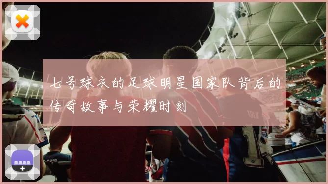 七号球衣的足球明星国家队背后的传奇故事与荣耀时刻