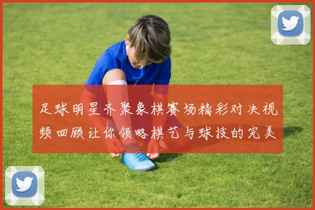 足球明星齐聚象棋赛场精彩对决视频回顾让你领略棋艺与球技的完美结合