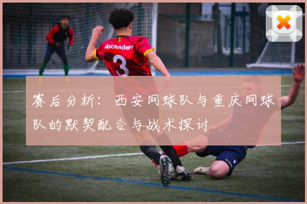 赛后分析：西安网球队与重庆网球队的默契配合与战术探讨
