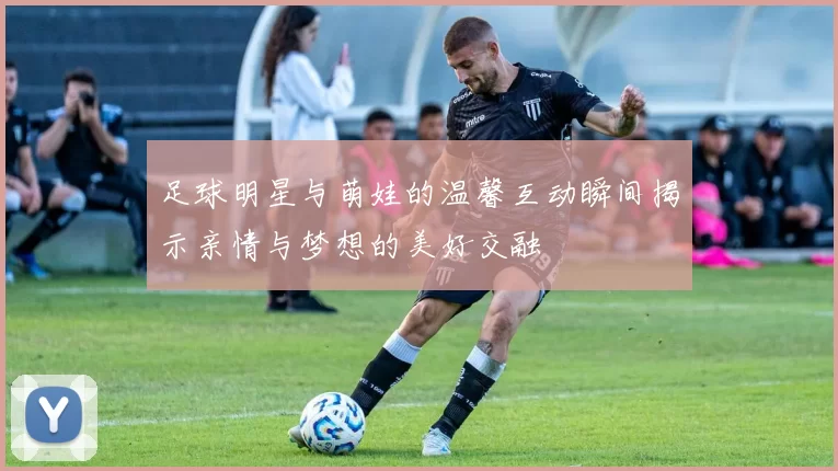 足球明星与萌娃的温馨互动瞬间揭示亲情与梦想的美好交融