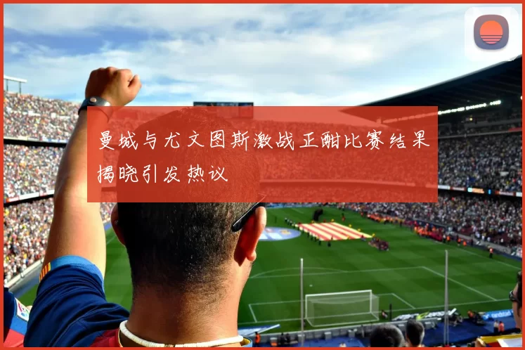 曼城与尤文图斯激战正酣比赛结果揭晓引发热议