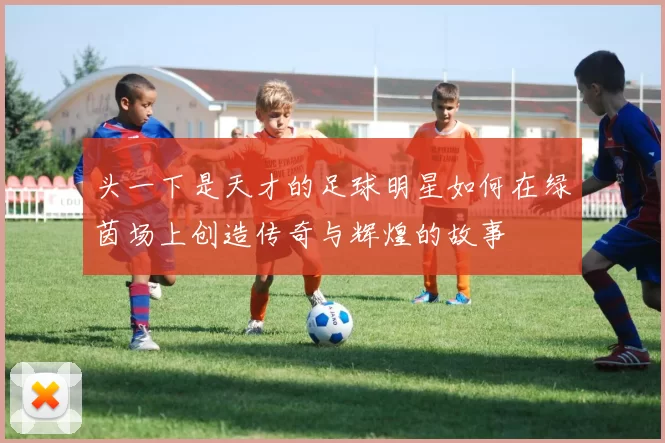 头一下是天才的足球明星如何在绿茵场上创造传奇与辉煌的故事