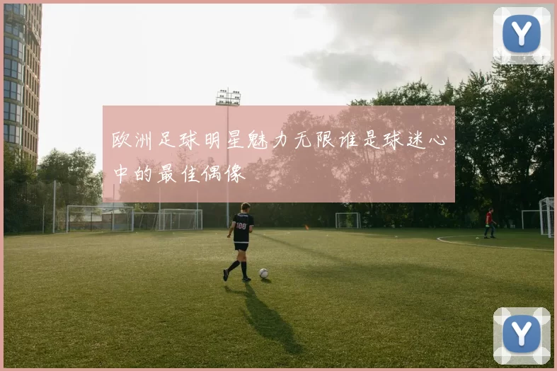 欧洲足球明星魅力无限谁是球迷心中的最佳偶像