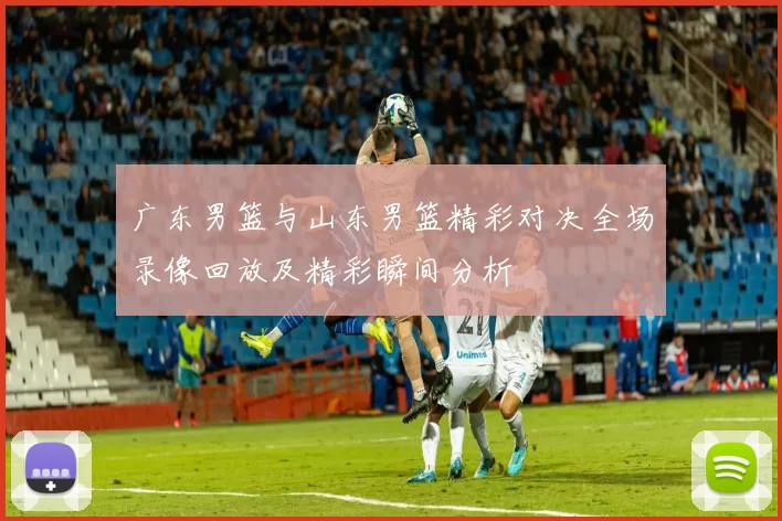 广东男篮与山东男篮精彩对决全场录像回放及精彩瞬间分析