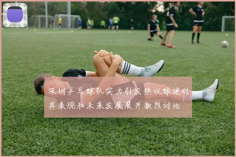 深圳乒乓球队实力引发热议球迷对其表现和未来发展展开激烈讨论