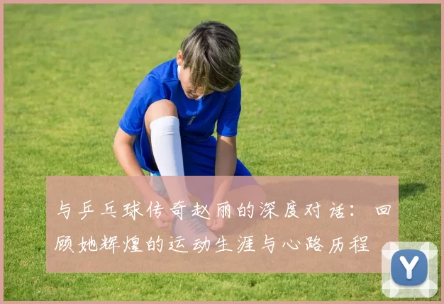 与乒乓球传奇赵丽的深度对话：回顾她辉煌的运动生涯与心路历程