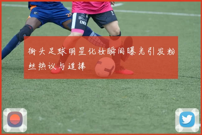 街头足球明星化妆瞬间曝光引发粉丝热议与追捧
