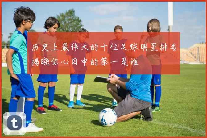 历史上最伟大的十位足球明星排名揭晓你心目中的第一是谁