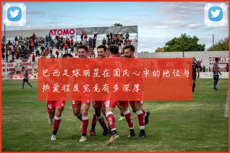 巴西足球明星在国民心中的地位与热爱程度究竟有多深厚