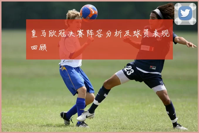 皇马欧冠决赛阵容分析及球员表现回顾