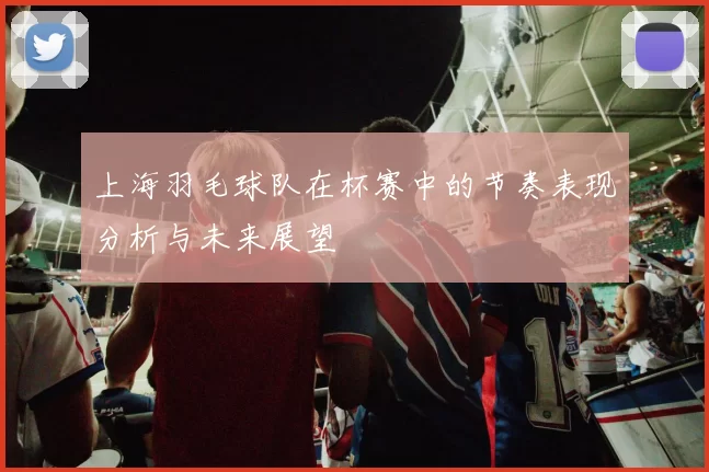 上海羽毛球队在杯赛中的节奏表现分析与未来展望