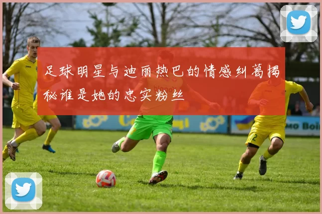足球明星与迪丽热巴的情感纠葛揭秘谁是她的忠实粉丝