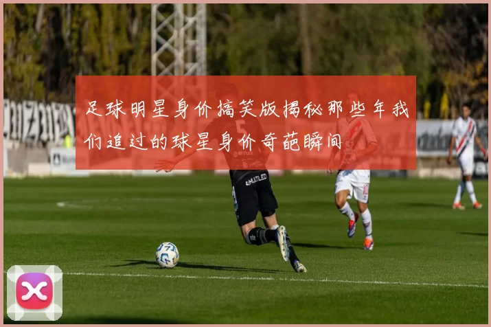 足球明星身价搞笑版揭秘那些年我们追过的球星身价奇葩瞬间