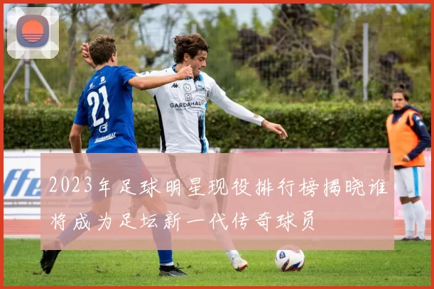 2023年足球明星现役排行榜揭晓谁将成为足坛新一代传奇球员