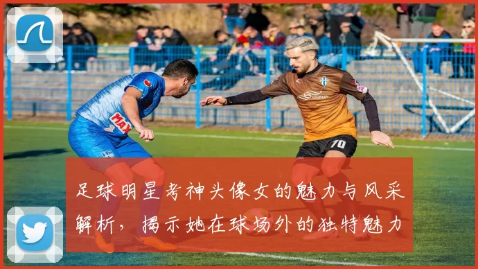 足球明星考神头像女的魅力与风采解析，揭示她在球场外的独特魅力与影响力