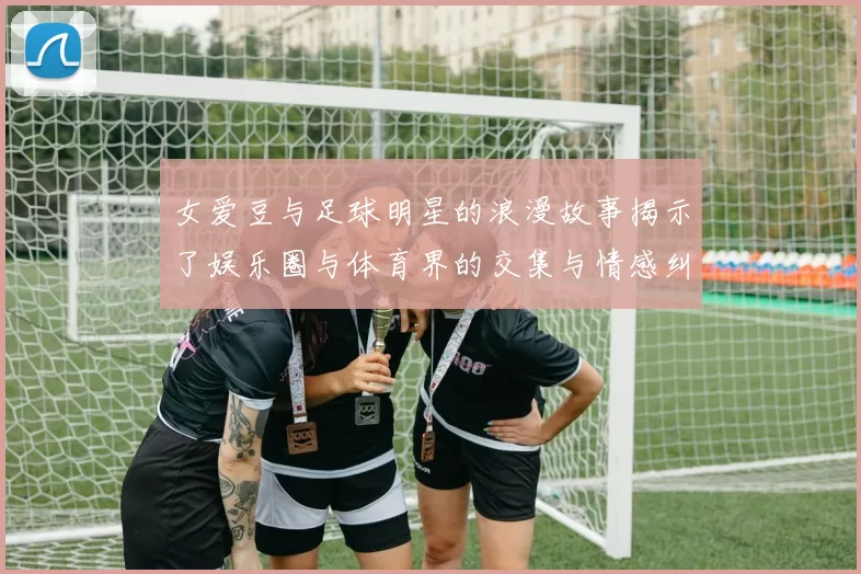 女爱豆与足球明星的浪漫故事揭示了娱乐圈与体育界的交集与情感纠葛