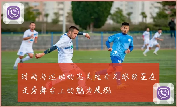 时尚与运动的完美结合足球明星在走秀舞台上的魅力展现